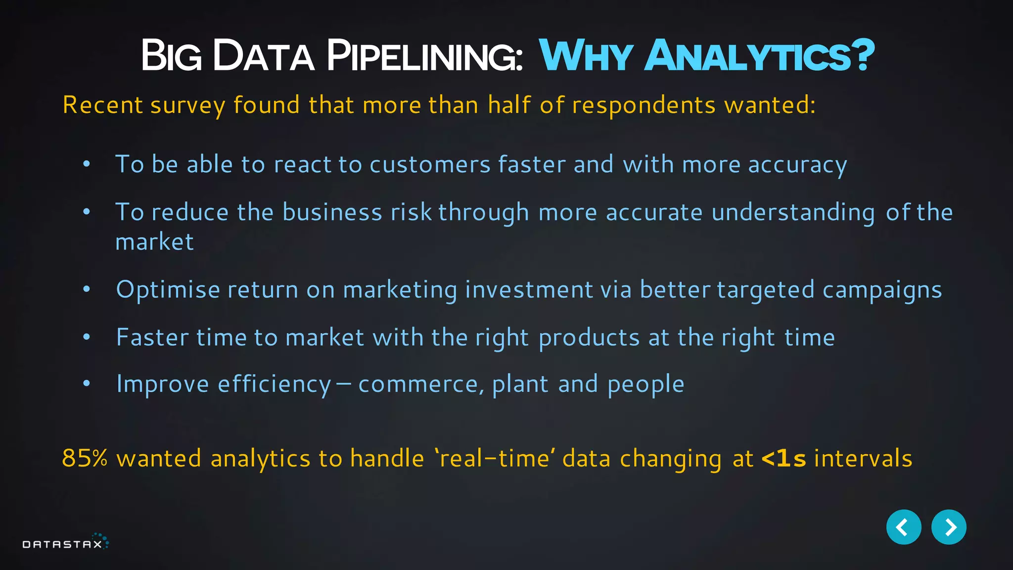 Big Data Pipelining: Why Analytics?
• To be able to react to customers faster and with more accuracy
• To reduce the business risk through more accurate understanding of the
market
• Optimise return on marketing investment via better targeted campaigns
• Faster time to market with the right products at the right time
• Improve efficiency – commerce, plant and people
Recent survey found that more than half of respondents wanted:
85% wanted analytics to handle ‘real-time’ data changing at <1s intervals
 
