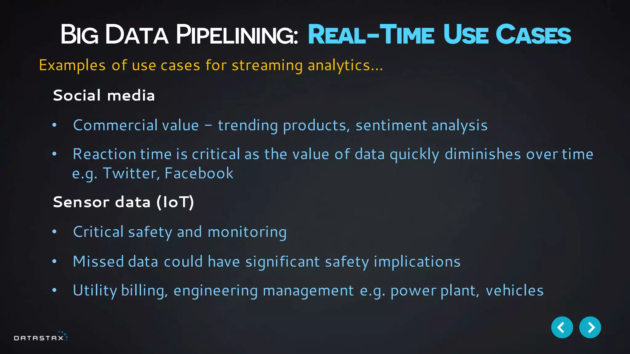 Big Data Pipelining: Real-Time Use Cases
Social media
• Commercial value - trending products, sentiment analysis
• Reaction time is critical as the value of data quickly diminishes over time
e.g. Twitter, Facebook
Sensor data (IoT)
• Critical safety and monitoring
• Missed data could have significant safety implications
• Utility billing, engineering management e.g. power plant, vehicles
Examples of use cases for streaming analytics…
 