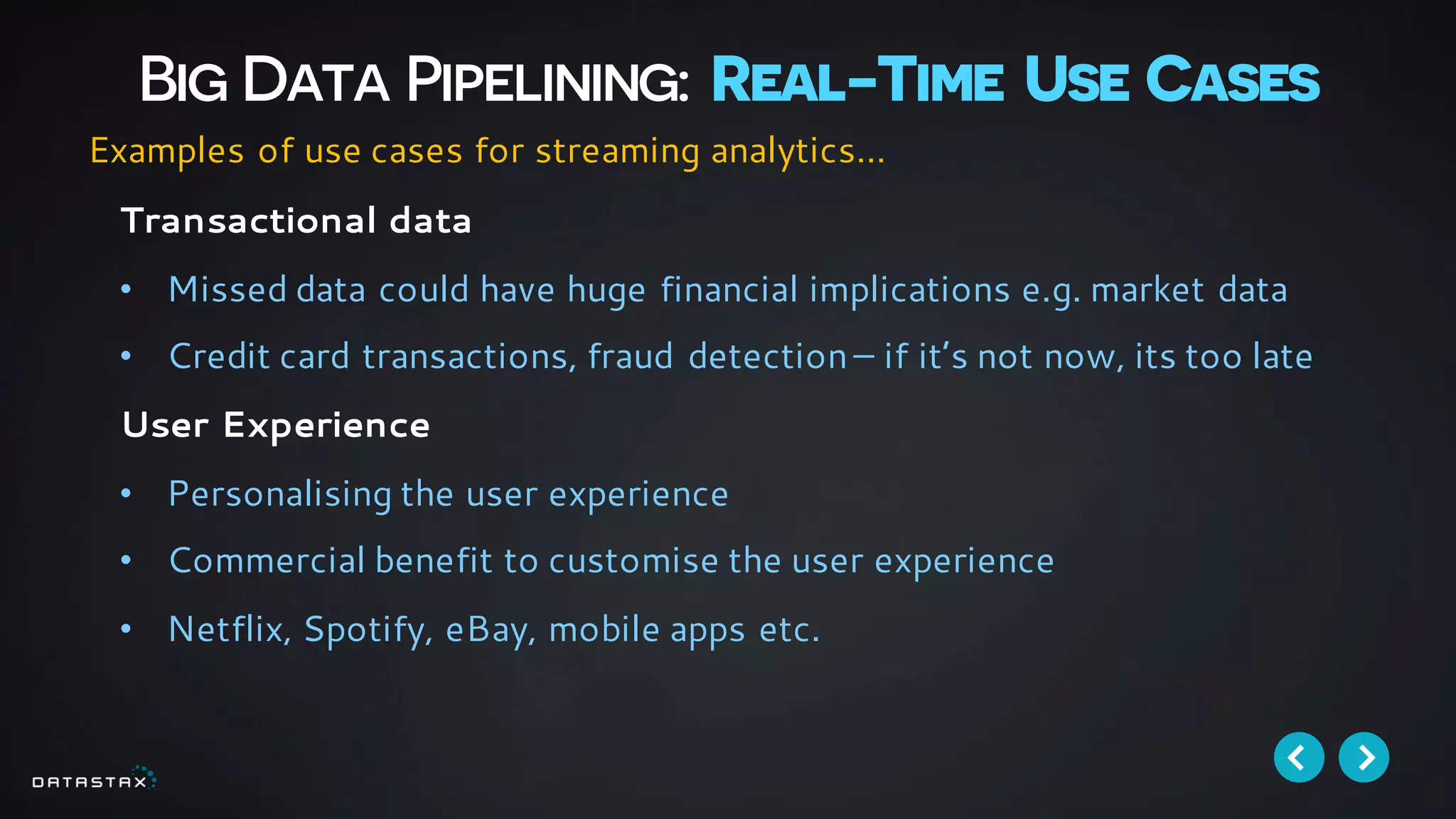 Big Data Pipelining: Real-Time Use Cases
Transactional data
• Missed data could have huge financial implications e.g. market data
• Credit card transactions, fraud detection– if it’s not now, its too late
User Experience
• Personalising the user experience
• Commercial benefit to customise the user experience
• Netflix, Spotify, eBay, mobile apps etc.
Examples of use cases for streaming analytics…
 