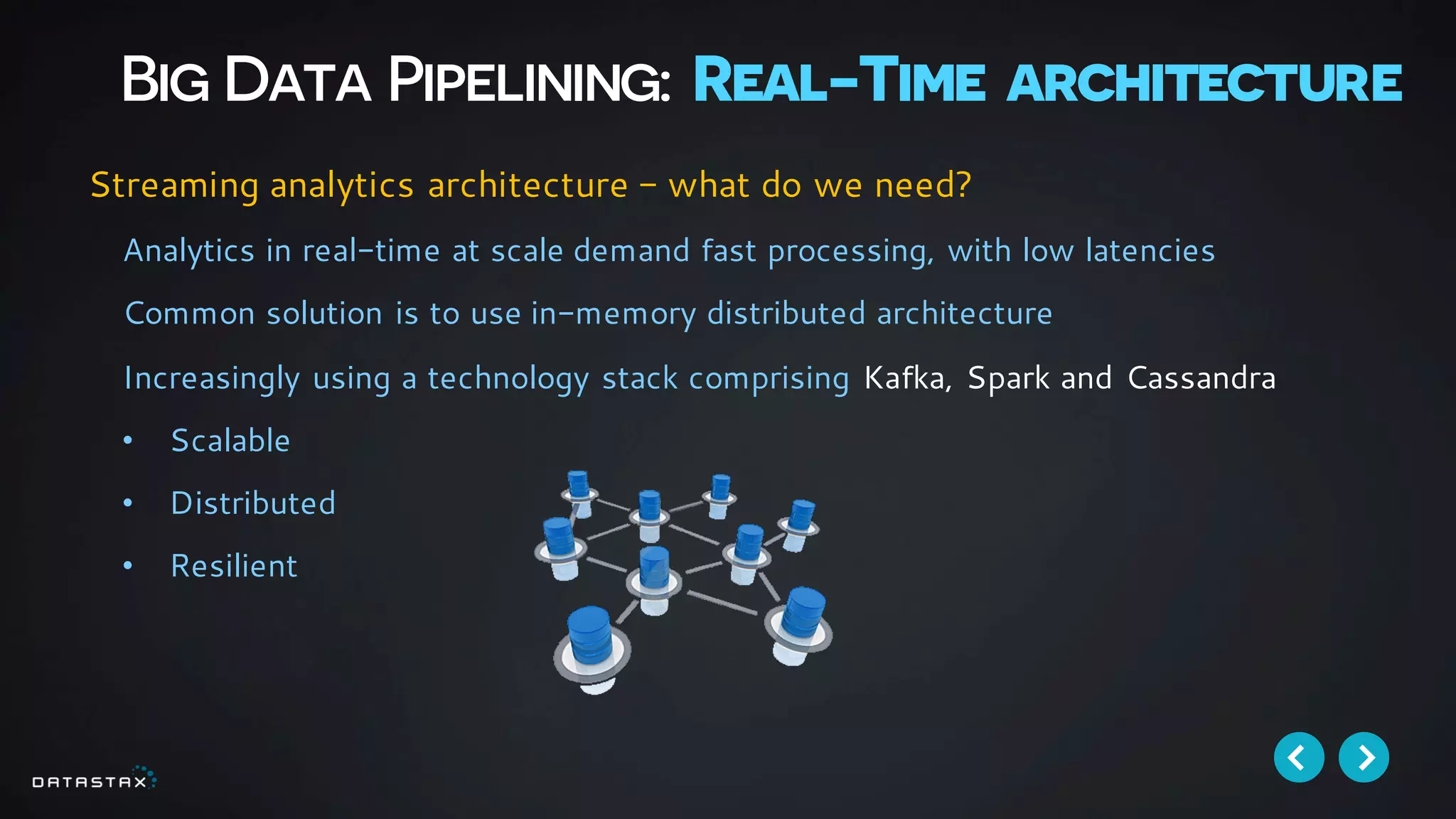 Big Data Pipelining: Real-Time architecture
Analytics in real-time at scale demand fast processing, with low latencies
Common solution is to use in-memory distributed architecture
Increasingly using a technology stack comprising Kafka, Spark and Cassandra
• Scalable
• Distributed
• Resilient
Streaming analytics architecture - what do we need?
 