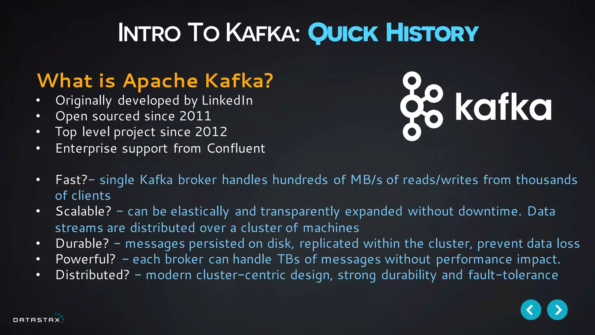 Intro To Kafka: Quick History
What is Apache Kafka?
• Originally developed by LinkedIn
• Open sourced since 2011
• Top level project since 2012
• Enterprise support from Confluent
• Fast?- single Kafka broker handles hundreds of MB/s of reads/writes from thousands
of clients
• Scalable? - can be elastically and transparently expanded without downtime. Data
streams are distributed over a cluster of machines
• Durable? - messages persisted on disk, replicated within the cluster, prevent data loss
• Powerful? - each broker can handle TBs of messages without performance impact.
• Distributed? - modern cluster-centric design, strong durability and fault-tolerance
 