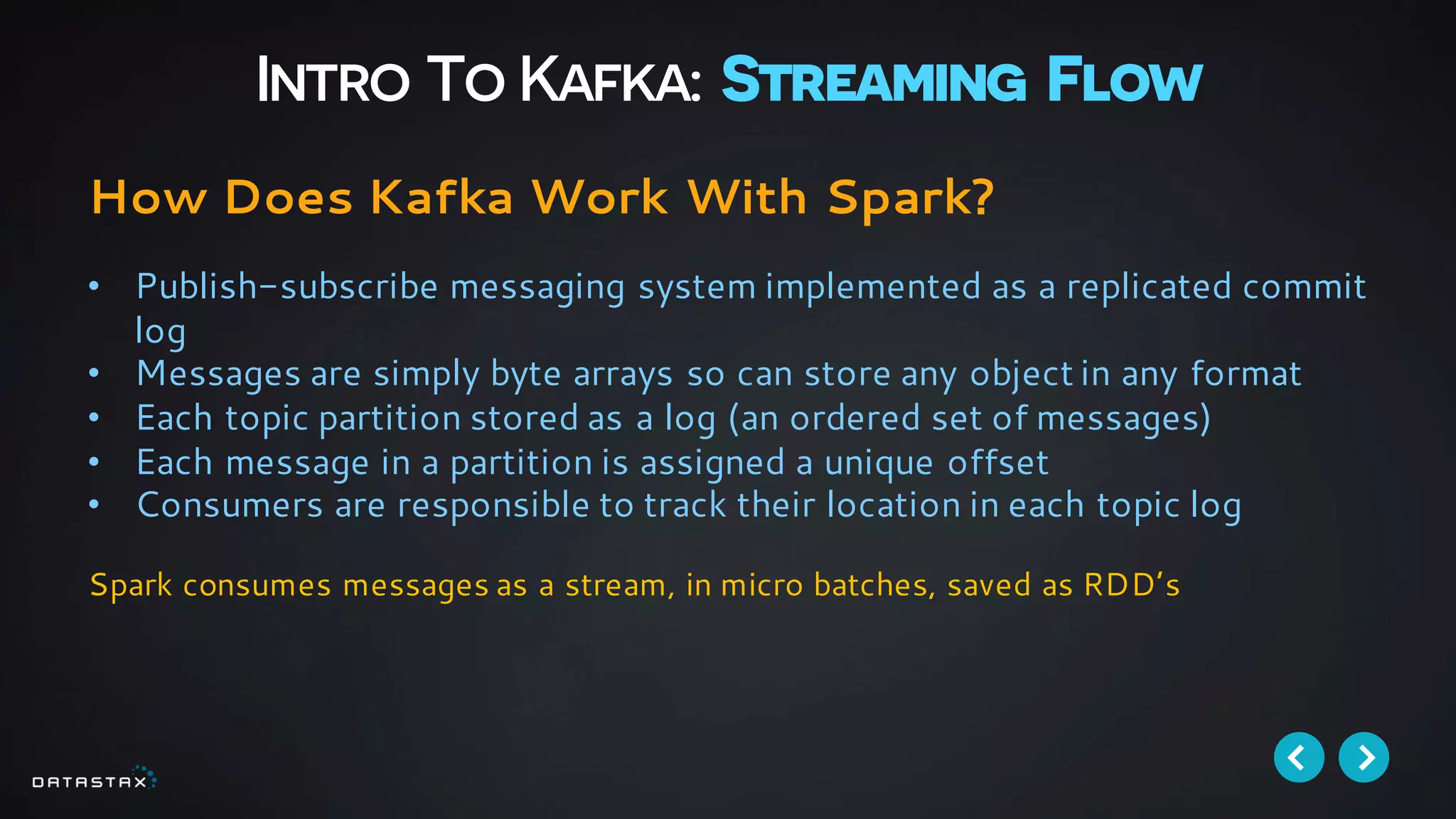 Intro To Kafka: Streaming Flow
How Does Kafka Work With Spark?
• Publish-subscribe messaging system implemented as a replicated commit
log
• Messages are simply byte arrays so can store any object in any format
• Each topic partition stored as a log (an ordered set of messages)
• Each message in a partition is assigned a unique offset
• Consumers are responsible to track their location in each topic log
Spark consumes messages as a stream, in micro batches, saved as RDD’s
 