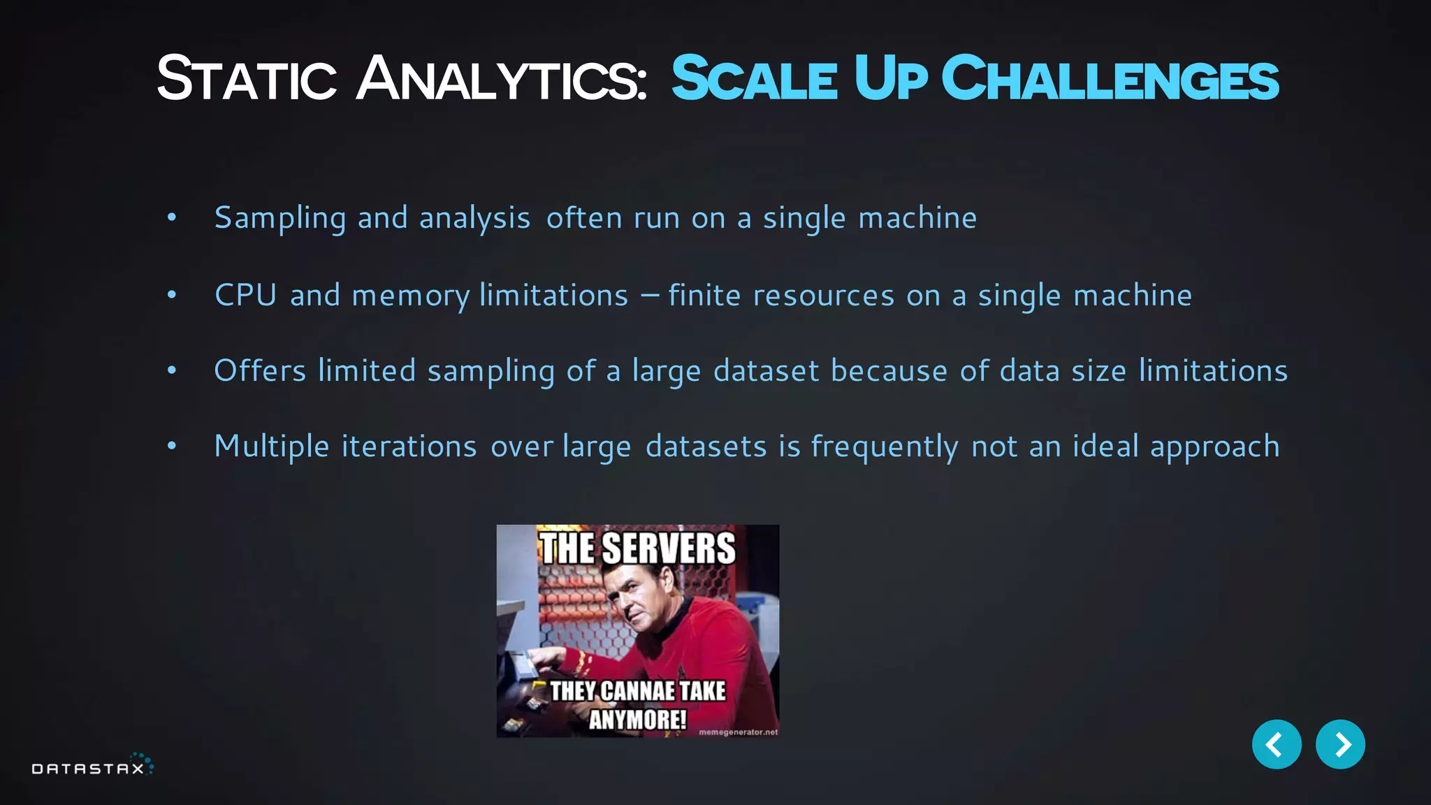 Static Analytics: Scale Up Challenges
• Sampling and analysis often run on a single machine
• CPU and memory limitations – finite resources on a single machine
• Offers limited sampling of a large dataset because of data size limitations
• Multiple iterations over large datasets is frequently not an ideal approach
 