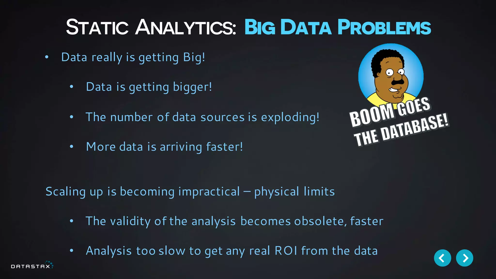 Static Analytics: Big Data Problems
• Data really is getting Big!
• Data is getting bigger!
• The number of data sources is exploding!
• More data is arriving faster!
Scaling up is becoming impractical – physical limits
• The validity of the analysis becomes obsolete, faster
• Analysis too slow to get any real ROI from the data
 