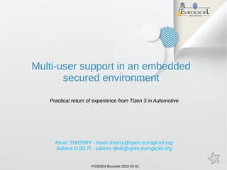 FOSDEM Brussels 2015-02-01
Kevin THIERRY - kevin.thierry@open.eurogiciel.org
Sabera DJELTI - sabera.djelti@open.eurogiciel.org
Multi-user support in an embedded
secured environment
Practical return of experience from Tizen 3 in AutomotivePractical return of experience from Tizen 3 in Automotive
 