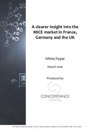 1
This report is protected by copyright - Any full or partial reproduction is subject to prior authorization of B3tsi - Concomitance
A clearer insight into the
MICE market in France,
Germany and the UK
White Paper
March 2016
Produced by
 