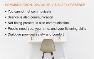 COMMUNICATION, DIALOGUE, VISIBILITY, PRESENCE
§ You cannot not communicate
§ Silence is also communication
§ Not being present is also communication
§ People need you, your time, and your listening skills
§ Dialogue provides safety and comfort
 