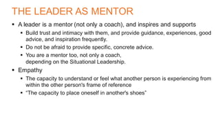 THE LEADER AS MENTOR
§ A leader is a mentor (not only a coach), and inspires and supports
§ Build trust and intimacy with them, and provide guidance, experiences, good
advice, and inspiration frequently.
§ Do not be afraid to provide specific, concrete advice.
§ You are a mentor too, not only a coach,
depending on the Situational Leadership.
§ Empathy
§ The capacity to understand or feel what another person is experiencing from
within the other person's frame of reference
§ “The capacity to place oneself in another's shoes”
 