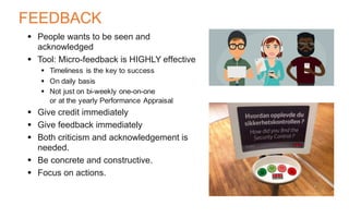 FEEDBACK
§ People wants to be seen and
acknowledged
§ Tool: Micro-feedback is HIGHLY effective
§ Timeliness is the key to success
§ On daily basis
§ Not just on bi-weekly one-on-one
or at the yearly Performance Appraisal
§ Give credit immediately
§ Give feedback immediately
§ Both criticism and acknowledgement is
needed.
§ Be concrete and constructive.
§ Focus on actions.
 