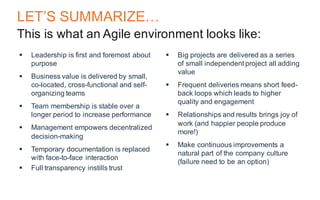 LET’S SUMMARIZE…
This is what an Agile environment looks like:
§ Leadership is first and foremost about
purpose
§ Business value is delivered by small,
co-located, cross-functional and self-
organizing teams
§ Team membership is stable over a
longer period to increase performance
§ Management empowers decentralized
decision-making
§ Temporary documentation is replaced
with face-to-face interaction
§ Full transparency instills trust
§ Big projects are delivered as a series
of small independent project all adding
value
§ Frequent deliveries means short feed-
back loops which leads to higher
quality and engagement
§ Relationships and results brings joy of
work (and happier people produce
more!)
§ Make continuous improvements a
natural part of the company culture
(failure need to be an option)
 