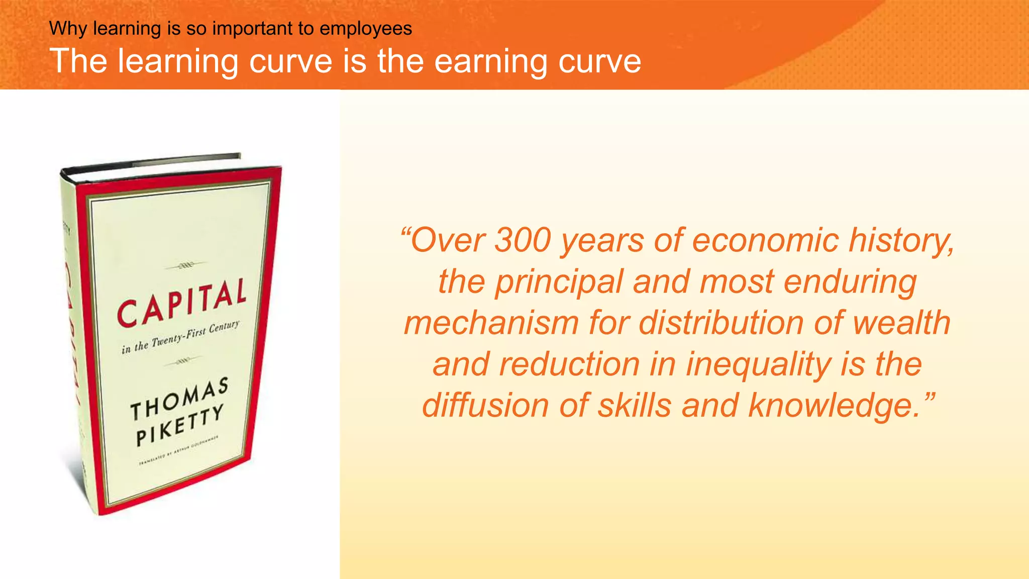 “Over 300 years of economic history,
the principal and most enduring
mechanism for distribution of wealth
and reduction in inequality is the
diffusion of skills and knowledge.”
Why learning is so important to employees
The learning curve is the earning curve
 