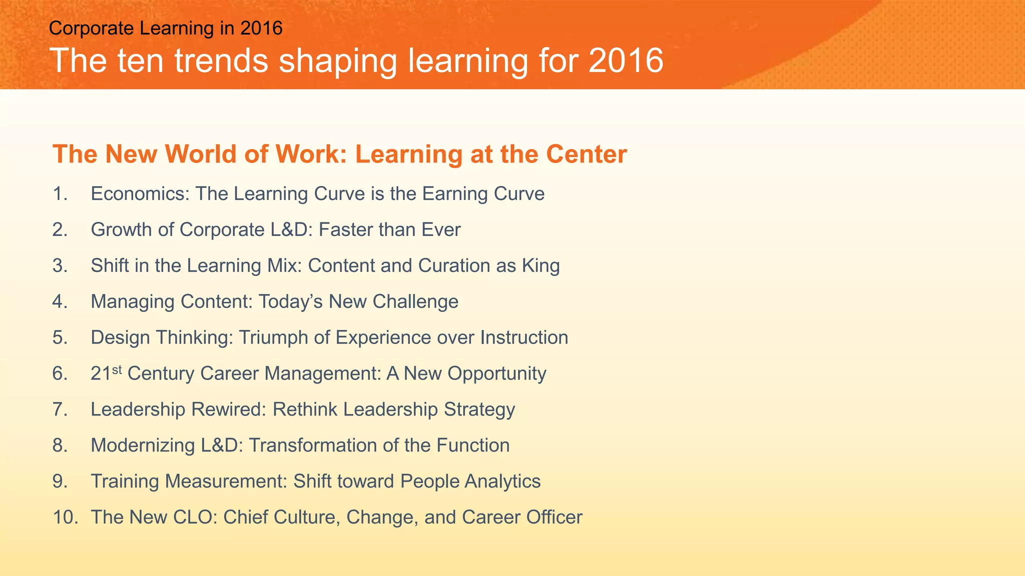 Corporate Learning in 2016
The ten trends shaping learning for 2016
The New World of Work: Learning at the Center
1. Economics: The Learning Curve is the Earning Curve
2. Growth of Corporate L&D: Faster than Ever
3. Shift in the Learning Mix: Content and Curation as King
4. Managing Content: Today’s New Challenge
5. Design Thinking: Triumph of Experience over Instruction
6. 21st Century Career Management: A New Opportunity
7. Leadership Rewired: Rethink Leadership Strategy
8. Modernizing L&D: Transformation of the Function
9. Training Measurement: Shift toward People Analytics
10. The New CLO: Chief Culture, Change, and Career Officer
 