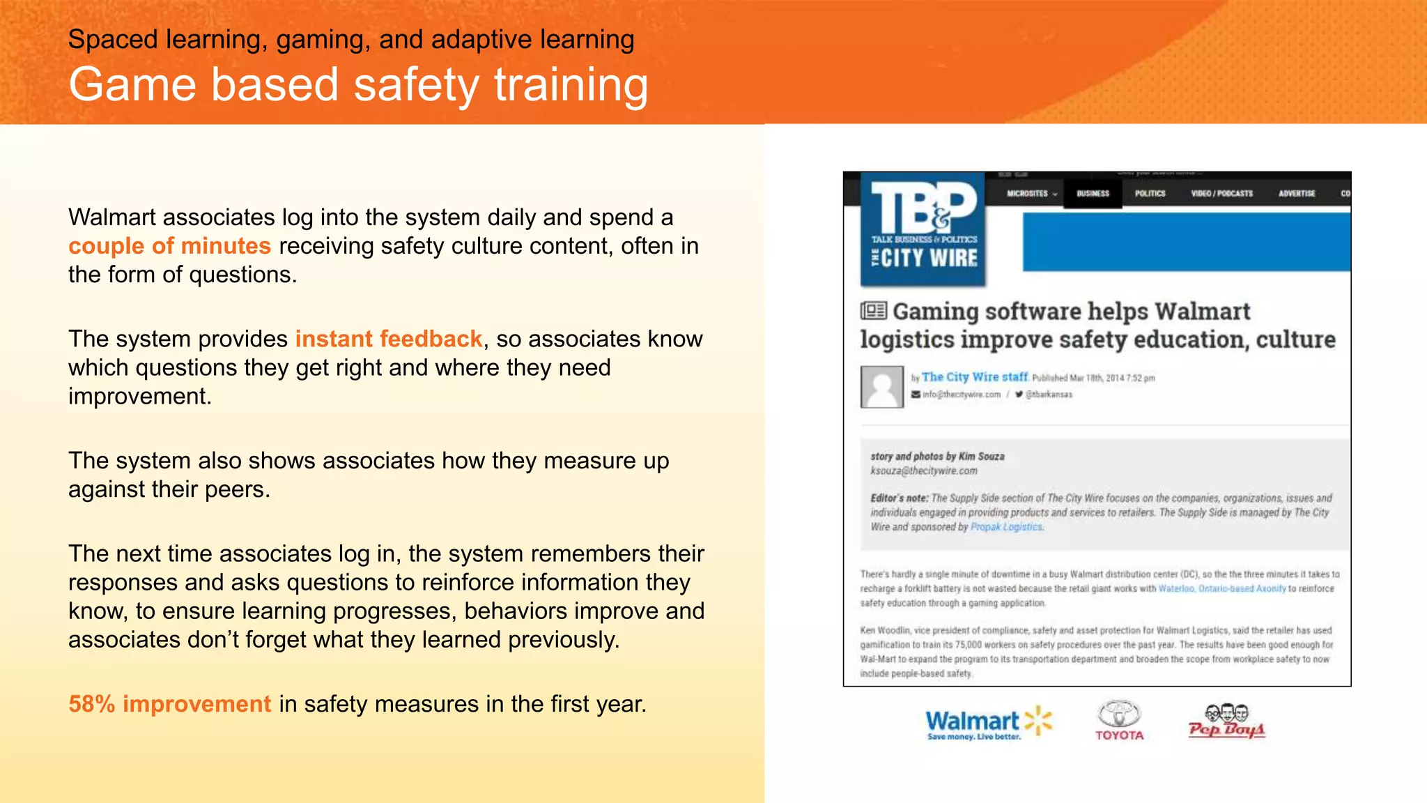 Spaced learning, gaming, and adaptive learning
Game based safety training
Walmart associates log into the system daily and spend a
couple of minutes receiving safety culture content, often in
the form of questions.
The system provides instant feedback, so associates know
which questions they get right and where they need
improvement.
The system also shows associates how they measure up
against their peers.
The next time associates log in, the system remembers their
responses and asks questions to reinforce information they
know, to ensure learning progresses, behaviors improve and
associates don’t forget what they learned previously.
58% improvement in safety measures in the first year.
 