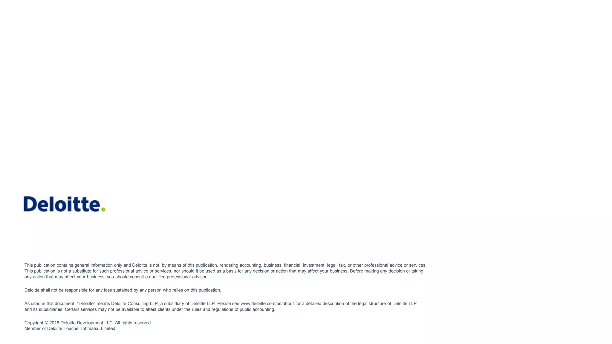 This publication contains general information only and Deloitte is not, by means of this publication, rendering accounting, business, financial, investment, legal, tax, or other professional advice or services.
This publication is not a substitute for such professional advice or services, nor should it be used as a basis for any decision or action that may affect your business. Before making any decision or taking
any action that may affect your business, you should consult a qualified professional advisor.
Deloitte shall not be responsible for any loss sustained by any person who relies on this publication.
As used in this document, "Deloitte" means Deloitte Consulting LLP, a subsidiary of Deloitte LLP. Please see www.deloitte.com/us/about for a detailed description of the legal structure of Deloitte LLP
and its subsidiaries. Certain services may not be available to attest clients under the rules and regulations of public accounting.
Copyright © 2016 Deloitte Development LLC. All rights reserved.
Member of Deloitte Touche Tohmatsu Limited
 