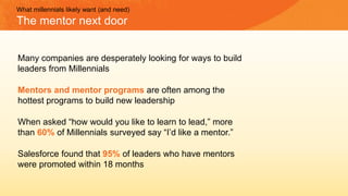 Many companies are desperately looking for ways to build
leaders from Millennials
Mentors and mentor programs are often among the
hottest programs to build new leadership
When asked “how would you like to learn to lead,” more
than 60% of Millennials surveyed say “I’d like a mentor.”
Salesforce found that 95% of leaders who have mentors
were promoted within 18 months
What millennials likely want (and need)
The mentor next door
 