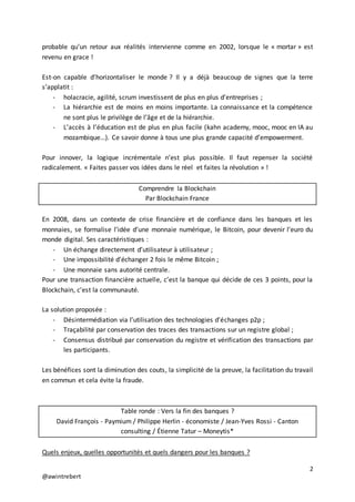 2
@awintrebert
probable qu’un retour aux réalités intervienne comme en 2002, lorsque le « mortar » est
revenu en grace !
Est-on capable d’horizontaliser le monde ? Il y a déjà beaucoup de signes que la terre
s’applatit :
- holacracie, agilité, scrum investissent de plus en plus d’entreprises ;
- La hiérarchie est de moins en moins importante. La connaissance et la compétence
ne sont plus le privilège de l’âge et de la hiérarchie.
- L’accès à l’éducation est de plus en plus facile (kahn academy, mooc, mooc en IA au
mozambique…). Ce savoir donne à tous une plus grande capacité d’empowerment.
Pour innover, la logique incrémentale n’est plus possible. Il faut repenser la société
radicalement. « Faites passer vos idées dans le réel et faites la révolution » !
Comprendre la Blockchain
Par Blockchain France
En 2008, dans un contexte de crise financière et de confiance dans les banques et les
monnaies, se formalise l’idée d’une monnaie numérique, le Bitcoin, pour devenir l’euro du
monde digital. Ses caractéristiques :
- Un échange directement d’utilisateur à utilisateur ;
- Une impossibilité d’échanger 2 fois le même Bitcoin ;
- Une monnaie sans autorité centrale.
Pour une transaction financière actuelle, c’est la banque qui décide de ces 3 points, pour la
Blockchain, c’est la communauté.
La solution proposée :
- Désintermédiation via l’utilisation des technologies d’échanges p2p ;
- Traçabilité par conservation des traces des transactions sur un registre global ;
- Consensus distribué par conservation du registre et vérification des transactions par
les participants.
Les bénéfices sont la diminution des couts, la simplicité de la preuve, la facilitation du travail
en commun et cela évite la fraude.
Table ronde : Vers la fin des banques ?
David François - Paymium / Philippe Herlin - économiste / Jean-Yves Rossi - Canton
consulting / Étienne Tatur – Moneytis*
Quels enjeux, quelles opportunités et quels dangers pour les banques ?
 