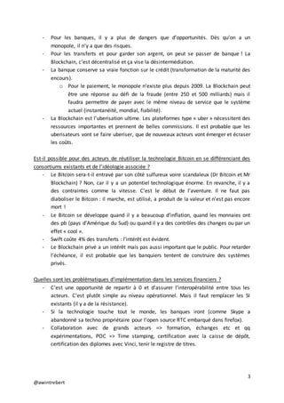 3
@awintrebert
- Pour les banques, il y a plus de dangers que d’opportunités. Dès qu’on a un
monopole, il n’y a que des risques.
- Pour les transferts et pour garder son argent, on peut se passer de banque ! La
Blockchain, c’est décentralisé et ça vise la désintermédiation.
- La banque conserve sa vraie fonction sur le crédit (transformation de la maturité des
encours).
o Pour le paiement, le monopole n’existe plus depuis 2009. La Blockchain peut
être une réponse au défi de la fraude (entre 250 et 500 milliards) mais il
faudra permettre de payer avec le même niveau de service que le système
actuel (instantanéité, mondial, fiabilité).
- La Blockchain est l’uberisation ultime. Les plateformes type « uber » nécessitent des
ressources importantes et prennent de belles commissions. Il est probable que les
uberisateurs vont se faire uberiser, que de nouveaux acteurs vont émerger et écraser
les coûts.
Est-il possible pour des acteurs de réutiliser la technologie Bitcoin en se différenciant des
consortiums existants et de l’idéologie associée ?
- Le Bitcoin sera-t-il entravé par son côté sulfureux voire scandaleux (Dr Bitcoin et Mr
Blockchain) ? Non, car il y a un potentiel technologique énorme. En revanche, il y a
des contraintes comme la vitesse. C’est le début de l’aventure. Il ne faut pas
diaboliser le Bitcoin : il marche, est utilisé, a produit de la valeur et n’est pas encore
mort !
- Le Bitcoin se développe quand il y a beaucoup d’inflation, quand les monnaies ont
des pb (pays d’Amérique du Sud) ou quand il y a des contrôles des changes ou par un
effet « cool ».
- Swift coûte 4% des transferts : l’intérêt est évident.
- Le Blockchain privé a un intérêt mais pas aussi important que le public. Pour retarder
l’échéance, il est probable que les banquiers tentent de construire des systèmes
privés.
Quelles sont les problématiques d’implémentation dans les services financiers ?
- C’est une opportunité de repartir à 0 et d’assurer l’interopérabilité entre tous les
acteurs. C’est plutôt simple au niveau opérationnel. Mais il faut remplacer les SI
existants (il y a de la résistance).
- Si la technologie touche tout le monde, les banques iront (comme Skype a
abandonné sa techno propriétaire pour l’open source RTC embarqué dans firefox).
- Collaboration avec de grands acteurs => formation, échanges etc et qq
expérimentations, POC => Time stamping, certification avec la caisse de dépôt,
certification des diplomes avec Vinci, tenir le registre de titres.
 