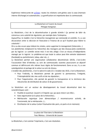 5
@awintrebert
Expérience intéressante de La’Zooz : toutes les relations sont gérées avec la zooz (monnaie
interne d’échange) et automatisées. La gamification est importante dans la communauté.
La Blockchain et l’avenir du travail
Philippe Honigman
La Blockchain, c’est de la décentralisation à grande échelle ! Ça permet de bâtir du
consensus sans autorité de régulation, par exemple dans l’entreprise.
Aujourd’hui, le modèle c’est la hiérarchie managériale qui commande et contrôle. Il y a une
dissociation entre la décision et l’éxecution à l’inverse de ce qu’il faudrait pour libérer la
créativité !
On a vu des essais pour réduire les strates, voire supprimer le management (holacratie…).
Les plateformes remplacent les hiérarchies des managers par des réseaux plats coordonnés
par du logiciel. Le contrôle existe mais il est très allégé. C’est un réseau d’indépendants
managé par le logiciel. Le problème est que toute la valeur peut être extraite totalement
(facebook) ou partiellement, (ebay, uber etc…).
La blockchain permet une organisation collaborative décentralisée (OCD), c'est-à-dire
l’association libre d’individus au sein de communautés ouvertes poursuivant un objectif
commun et définissant elle mêmes leurs règles de fonctionnement. Dans ce cas, il y a une
autorégulation et partage de la valeur au sein du réseau.
L’enabler des plateformes, c’est le web et le web 2.0. L’enabler des OCD, c’est la Blockchain.
 Pour l’individu, la Blockchain permet de garantir la permanence, l’intégrité,
l’interopérabilité des mes actifs et de ma réputation ;
 Pour l’organisation, elle permet de garantir la transparence et la résilience des
mécanismes de distribution de valeur et de gouvernance.
La blockchain est un vecteur de développement du travail décentralisé dont les
caractéristiques sont :
 Fluidité et ouverture (ouvert à n’importe qui, qui peut choisir son rôle) ;
 Auto organisation (à la place de la hiérarchie) ;
 Méritocratie organique (non démocratique / reconnaissance activité, de
l’ancienneté, de la méritocratie…) ;
 Distribution de la valeur (selon l’évaluation des pairs, en parts et en monnaie).
La place de l’Etat dans la Blockchain
Yves Moreau - Université de Louven
La Blockchain, c’est comme l’imprimerie, c’est une révolution.
 