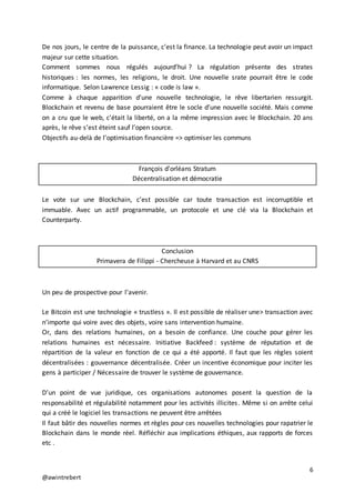 6
@awintrebert
De nos jours, le centre de la puissance, c’est la finance. La technologie peut avoir un impact
majeur sur cette situation.
Comment sommes nous régulés aujourd’hui ? La régulation présente des strates
historiques : les normes, les religions, le droit. Une nouvelle srate pourrait être le code
informatique. Selon Lawrence Lessig : « code is law ».
Comme à chaque apparition d’une nouvelle technologie, le rêve libertarien ressurgit.
Blockchain et revenu de base pourraient être le socle d’une nouvelle société. Mais comme
on a cru que le web, c’était la liberté, on a la même impression avec le Blockchain. 20 ans
après, le rêve s’est éteint sauf l’open source.
Objectifs au-delà de l’optimisation financière => optimiser les communs
François d’orléans Stratum
Décentralisation et démocratie
Le vote sur une Blockchain, c’est possible car toute transaction est incorruptible et
immuable. Avec un actif programmable, un protocole et une clé via la Blockchain et
Counterparty.
Conclusion
Primavera de Filippi - Chercheuse à Harvard et au CNRS
Un peu de prospective pour l’avenir.
Le Bitcoin est une technologie « trustless ». Il est possible de réaliser une> transaction avec
n’importe qui voire avec des objets, voire sans intervention humaine.
Or, dans des relations humaines, on a besoin de confiance. Une couche pour gérer les
relations humaines est nécessaire. Initiative Backfeed : système de réputation et de
répartition de la valeur en fonction de ce qui a été apporté. Il faut que les règles soient
décentralisées : gouvernance décentralisée. Créer un incentive économique pour inciter les
gens à participer / Nécessaire de trouver le système de gouvernance.
D’un point de vue juridique, ces organisations autonomes posent la question de la
responsabilité et régulabilité notamment pour les activités illicites. Même si on arrête celui
qui a créé le logiciel les transactions ne peuvent être arrêtées
Il faut bâtir des nouvelles normes et règles pour ces nouvelles technologies pour rapatrier le
Blockchain dans le monde réel. Réfléchir aux implications éthiques, aux rapports de forces
etc .
 
