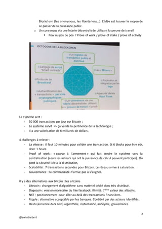 2
@awintrebert
Blockchain (les anonymous, les libertariens…). L’idée est trouver le moyen de
se passer de la puissance public.
o Un consensus via une loterie décentralisée utilisant la preuve de travail
 Pow ou pos ou poa ? Prove of work / prove of stake / prove of activity
Le système sert :
- 50 000 transactions par jour sur Bitcoin ;
- Le système survit => ça valide la pertinence de la technologie ;
- Il a une valorisation de 6 milliards de dollars.
4 challenges à relever :
- La vitesse : il faut 10 minutes pour valider une transaction. Et 6 blocks pour être sûr,
donc 1 heure.
- Proof of work : « course à l’armement » qui fait tendre le système vers la
centralisation (seuls les acteurs qui ont la puissance de calcul peuvent participer). On
perd la sécurité liée à la distribution,
- Scalabilité : 7 transactions secondes pour Bitcoin. Le réseau arrive à saturation.
- Gouvernance : la communauté n’arrive pas à s’aligner.
Il y a des alternatives aux bitcoin : les altcoins
- Litecoin : changement d’algorithme sans matériel dédié donc très distribué.
- Dogecoin : version monétaire du like facebook. Illimité. 7ème valeur des altcoins.
- NXT : positionnement pour aller au delà des transactions financières.
- Ripple : alternative acceptable par les banques. Contrôlé par des acteurs identifiés.
- Dash (ancienne dark coin) algorithme, instantanné, anonyme, gouvernance.
 