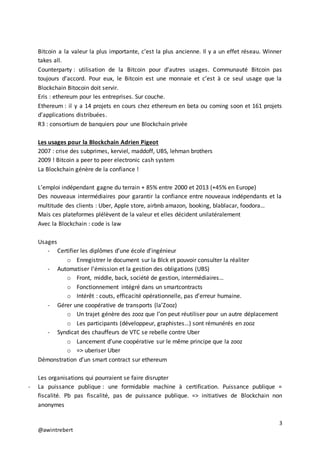 3
@awintrebert
Bitcoin a la valeur la plus importante, c’est la plus ancienne. Il y a un effet réseau. Winner
takes all.
Counterparty : utilisation de la Bitcoin pour d’autres usages. Communauté Bitcoin pas
toujours d’accord. Pour eux, le Bitcoin est une monnaie et c’est à ce seul usage que la
Blockchain Bitocoin doit servir.
Eris : ethereum pour les entreprises. Sur couche.
Ethereum : il y a 14 projets en cours chez ethereum en beta ou coming soon et 161 projets
d’applications distribuées.
R3 : consortium de banquiers pour une Blockchain privée
Les usages pour la Blockchain Adrien Pigeot
2007 : crise des subprimes, kerviel, maddoff, UBS, lehman brothers
2009 ! Bitcoin a peer to peer electronic cash system
La Blockchain génère de la confiance !
L’emploi indépendant gagne du terrain + 85% entre 2000 et 2013 (+45% en Europe)
Des nouveaux intermédiaires pour garantir la confiance entre nouveaux indépendants et la
multitude des clients : Uber, Apple store, airbnb amazon, booking, blablacar, foodora…
Mais ces plateformes plélèvent de la valeur et elles décident unilatéralement
Avec la Blockchain : code is law
Usages
- Certifier les diplômes d’une école d’ingénieur
o Enregistrer le document sur la Blck et pouvoir consulter la réaliter
- Automatiser l’émission et la gestion des obligations (UBS)
o Front, middle, back, société de gestion, intermédiaires…
o Fonctionnement intégré dans un smartcontracts
o Intérêt : couts, efficacité opérationnelle, pas d’erreur humaine.
- Gérer une coopérative de transports (la’Zooz)
o Un trajet génère des zooz que l’on peut réutiliser pour un autre déplacement
o Les participants (développeur, graphistes…) sont rémunérés en zooz
- Syndicat des chauffeurs de VTC se rebelle contre Uber
o Lancement d’une coopérative sur le même principe que la zooz
o => uberiser Uber
Démonstration d’un smart contract sur ethereum
Les organisations qui pourraient se faire disrupter
- La puissance publique : une formidable machine à certification. Puissance publique =
fiscalité. Pb pas fiscalité, pas de puissance publique. => initiatives de Blockchain non
anonymes
 