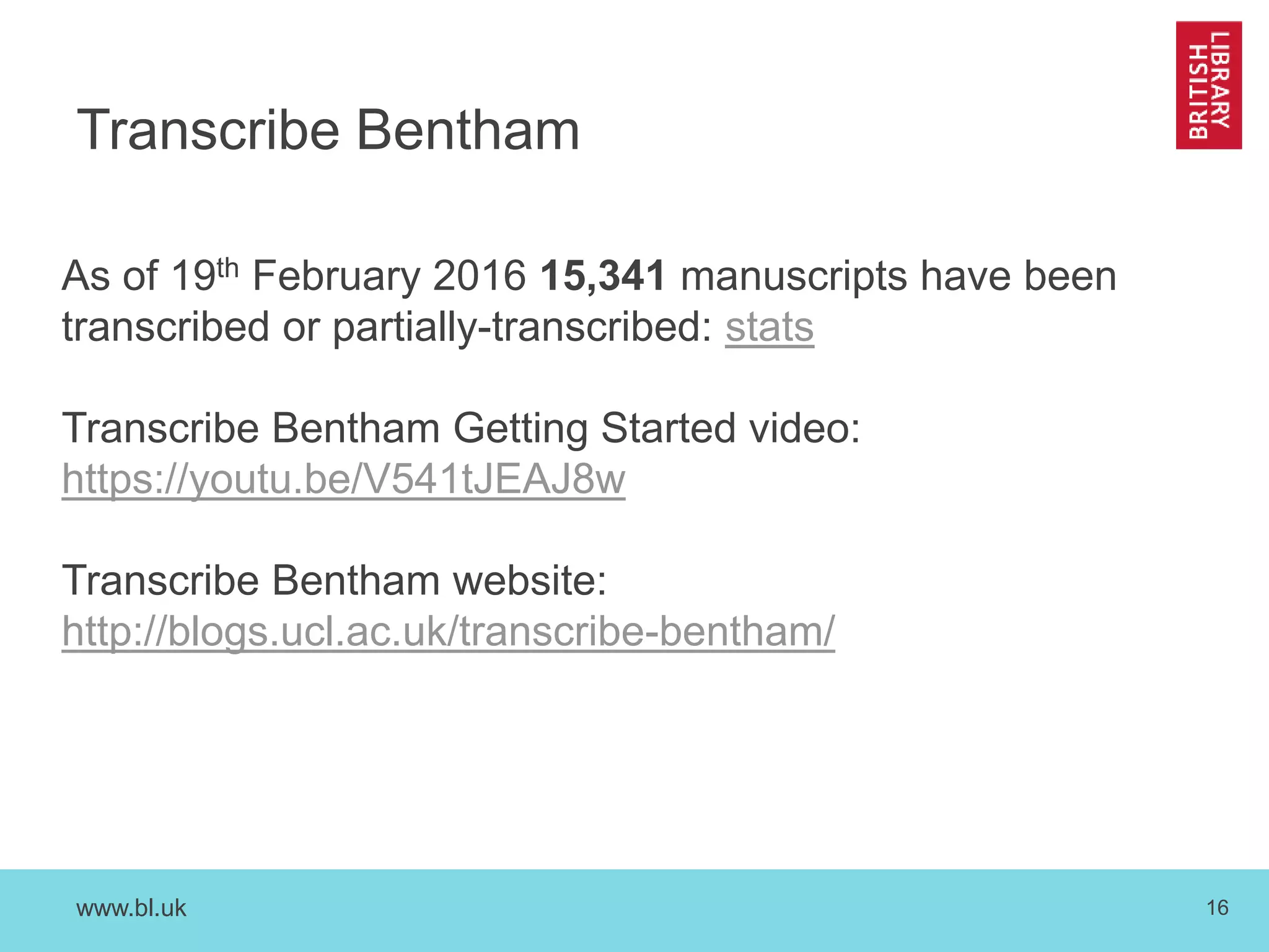 www.bl.uk 16
Transcribe Bentham
As of 19th February 2016 15,341 manuscripts have been
transcribed or partially-transcribed: stats
Transcribe Bentham Getting Started video:
https://youtu.be/V541tJEAJ8w
Transcribe Bentham website:
http://blogs.ucl.ac.uk/transcribe-bentham/
 