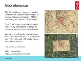 www.bl.uk 12
Georeferencer
The British Library began a project to
crowdsource the georeferencing of its
scanned historic mapping in 2011 by
partnering with Klokan Technologies.
Over 8,000 maps have already been
"placed" by participants checked for
accuracy and approved for reviewers.
We are currently on the sixth release,
which features over 50,000 maps from
the 17th, 18th, and 19th-century book
illustrations on Flickr
http://www.bl.uk/maps/
Video explanation:
https://vimeo.com/36419466
 