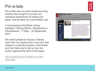 www.bl.uk 13
Pin-a-tale
Pin-a-Tale was an online crowd-sourcing
initiative that sought to connect our
individual experiences of writing and
place, and pin them to a searchable map.
It accompanied the British Library
exhibition “Writing Britain: Wastelands to
Wonderlands”, 11 May – 25 September
2012
We asked people to choose a literary
work from any period and in any form that
relates to a specific location in the British
and Irish Isles and to tell us how the
author captured the spirit of the place.
http://www.bl.uk/pin-a-tale/pin-a-tale-
map.aspx
 