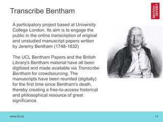www.bl.uk 14
Transcribe Bentham
A participatory project based at University
College London. Its aim is to engage the
public in the online transcription of original
and unstudied manuscript papers written
by Jeremy Bentham (1748-1832)
The UCL Bentham Papers and the British
Library's Bentham material have all been
digitised and made available via Transcribe
Bentham for crowdsourcing. The
manuscripts have been reunited (digitally)
for the first time since Bentham's death,
thereby creating a free-to-access historical
and philosophical resource of great
significance.
 