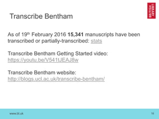 www.bl.uk 16
Transcribe Bentham
As of 19th February 2016 15,341 manuscripts have been
transcribed or partially-transcribed: stats
Transcribe Bentham Getting Started video:
https://youtu.be/V541tJEAJ8w
Transcribe Bentham website:
http://blogs.ucl.ac.uk/transcribe-bentham/
 