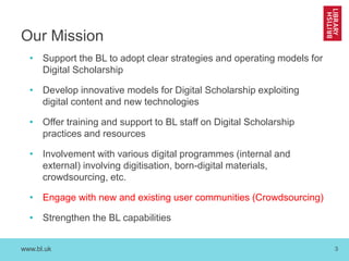 www.bl.uk 3
Our Mission
• Support the BL to adopt clear strategies and operating models for
Digital Scholarship
• Develop innovative models for Digital Scholarship exploiting
digital content and new technologies
• Offer training and support to BL staff on Digital Scholarship
practices and resources
• Involvement with various digital programmes (internal and
external) involving digitisation, born-digital materials,
crowdsourcing, etc.
• Engage with new and existing user communities (Crowdsourcing)
• Strengthen the BL capabilities
 