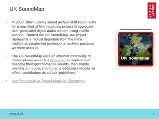 www.bl.uk 6
UK SoundMap
• In 2009 British Library sound archive staff began tests
for a new kind of field recording project to aggregate
user-generated digital audio content using mobile
phones. Named the UK SoundMap, the project
represents a radical departure from the more
traditional, curator-led professional archival practices
we were used to.
• The UK SoundMap uses an informal community of
mobile phone users (via Audioboo) to capture and
describe their environmental sounds, then enable
near-instant public sharing on a dedicated website: in
effect, contributors as curator-publishers.
• http://sounds.bl.uk/Sound-Maps/UK-Soundmap
 