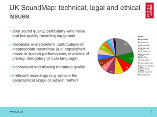 www.bl.uk 7
UK SoundMap: technical, legal and ethical
issues
• poor sound quality, particularly wind noise
and low quality recording equipment
• deliberate or inadvertent contributions of
inappropriate recordings (e.g. copyrighted
music or spoken performances, invasions of
privacy, derogatory or rude language)
• inconsistent and missing metadata quality
• irrelevant recordings (e.g. outside the
geographical scope or subject matter)
 