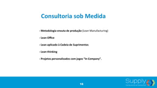 -­‐	
  Metodologia	
  enxuta	
  de	
  produção	
  (Lean	
  Manufacturing)	
  
	
  	
  
-­‐	
  Lean	
  Oﬃce	
  
	
  	
  
-­‐	
  Lean	
  aplicado	
  à	
  Cadeia	
  de	
  Suprimentos	
  
	
  	
  
-­‐	
  Lean	
  thinking	
  
	
  	
  
-­‐	
  Projetos	
  personalizados	
  com	
  jogos	
  “In	
  Company”.	
  
Consultoria	
  sob	
  Medida	
  
16
 