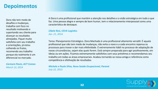 32
Depoimentos	
  
Dora	
  não	
  tem	
  medo	
  de	
  
desaﬁos	
  e	
  mudanças,	
  
trabalha	
  com	
  foco	
  no	
  
resultado	
  mo9vando	
  e	
  
suportando	
  seu	
  cliente	
  para	
  
alcançar	
  os	
  resultados	
  
almejados.	
  Fiquei	
  muito	
  
sa9sfeita	
  com	
  seu	
  trabalho	
  
e	
  orientações,	
  já	
  estou	
  
colhendo	
  os	
  frutos,	
  
recomendo	
  seu	
  trabalho	
  
porque	
  ela	
  realmente	
  é	
  um	
  
diferencial	
  no	
  mercado.	
  	
  
	
  
Carmem	
  Pavin,	
  ACT	
  Comex	
  	
  
March	
  13,	
  2014	
  
A	
  Dora	
  é	
  uma	
  proﬁssional	
  que	
  mantém	
  a	
  atenção	
  nos	
  detalhes	
  e	
  a	
  visão	
  estratégica	
  em	
  tudo	
  o	
  que	
  
faz.	
  Uma	
  pessoa	
  alegre	
  e	
  sempre	
  de	
  bom	
  humor,	
  tem	
  o	
  relacionamento	
  interpessoal	
  como	
  uma	
  
caracterís9ca	
  de	
  destaque.	
  	
  
	
  
Cibele	
  Reis,	
  CEVA	
  Logis;cs	
  	
  
Jan.	
  21,	
  2014	
  
Tema:	
  Planejamento	
  Estratégico.	
  Dora	
  Machado	
  é	
  uma	
  proﬁssional	
  altamente	
  versá9l.	
  É	
  aquela	
  
proﬁssional	
  que	
  não	
  tem	
  medo	
  de	
  mudanças,	
  não	
  evita	
  o	
  novo	
  e	
  a	
  cada	
  encontro	
  repensa	
  os	
  
processos	
  para	
  inovar	
  e	
  dar	
  mais	
  efe9vidade.	
  É	
  extremamente	
  hábil	
  no	
  processo	
  de	
  adaptação	
  de	
  
novas	
  circunstâncias,	
  sejam	
  elas	
  quais	
  forem.	
  Está	
  sempre	
  preparada	
  para	
  agir	
  posi9vamente,	
  em	
  
ideias	
  ou	
  em	
  ações.	
  Ficamos	
  extremamente	
  sa9sfeitos	
  com	
  seus	
  prés9mos	
  e	
  recomendamos	
  seu	
  
trabalho	
  em	
  todas	
  as	
  áreas	
  empresariais.	
  Acabou	
  tornando-­‐se	
  nossa	
  amiga	
  e	
  referência	
  como	
  
competência	
  e	
  efe9vação	
  de	
  resultados.	
  	
  
	
  
Michele	
  e	
  Paulo	
  Silva,	
  Nexo	
  Saúde	
  Ocupacional,	
  Paraná	
  	
  
July	
  22,	
  2013	
  
 