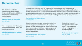 33
Depoimentos	
  
Não	
  imaginava	
  o	
  poder	
  de	
  
transformação	
  dessa	
  "simples"	
  
ferramenta.	
  O	
  Assessment	
  DISC	
  me	
  
proporcionou	
  um	
  reencontro	
  
comigo	
  mesmo.	
  	
  
	
  
Jeﬀerson	
  Afonso,	
  JS	
  Transportes	
  	
  
Oct.	
  21,	
  2013	
  	
  
Trabalhei	
  com	
  a	
  Dora	
  em	
  2001,	
  na	
  Valeo.	
  Foi	
  um	
  prazer	
  trabalhar	
  com	
  uma	
  pessoa	
  tão	
  
competente,	
  correta,	
  é9ca	
  e	
  trabalhadora!	
  Além	
  de	
  uma	
  proﬁssional	
  excepcional,	
  Dora	
  é	
  uma	
  
mulher	
  extraordinária.	
  Já	
  a	
  vi	
  colocar	
  o	
  trabalho	
  antes	
  da	
  saúde	
  e	
  vejo	
  que	
  em	
  tudo	
  o	
  que	
  faz,	
  há	
  
uma	
  dedicação	
  extrema	
  para	
  dar	
  o	
  seu	
  melhor.	
  Surgiu	
  uma	
  grande	
  amizade	
  que	
  é	
  alimentada	
  até	
  
hoje,	
  desta	
  vez	
  através	
  de	
  nossas	
  a9vidades	
  de	
  Coaching.	
  Ainda	
  faremos	
  grandes	
  parcerias!	
  	
  
	
  
Patricia	
  Camargo,	
  Coach	
  Afe;vo	
  	
  
April	
  21,	
  2012	
  	
  
Dora	
  é	
  uma	
  pessoa	
  maravilhosa,	
  alto	
  
astral,	
  muito	
  inteligente,	
  amiga,	
  uma	
  
proﬁssional	
  excelente.	
  	
  
	
  
Rosemeire	
  Barbosa,	
  CEVA	
  Logis;cs	
  	
  
May	
  18,	
  2012	
  	
  
Dora	
  is	
  an	
  excellent	
  manager	
  focused	
  on	
  results,	
  bring	
  
opportunity	
  person	
  and	
  determined.	
  As	
  a	
  project	
  
Analyst	
  at	
  Ceva	
  Logis9cs,	
  I	
  had	
  the	
  chance	
  to	
  work	
  with	
  
her	
  on	
  some	
  projects,	
  which	
  she	
  was	
  a	
  main	
  person	
  of	
  
bringing	
  technical	
  and	
  commercial	
  knowledge	
  to	
  the	
  
project	
  development.	
  	
  
	
  
Douglas	
  Piagen;ni,	
  Ceva	
  Logis;cs	
  	
  
Oct.	
  17,	
  2010	
  	
  
Dora	
  is	
  detail-­‐oriented	
  
manager	
  who	
  watches	
  to	
  the	
  
balance	
  sheet	
  like	
  a	
  hawk	
  
without	
  losing	
  sight	
  of	
  the	
  
strategic	
  objec9ve.	
  	
  
	
  
Paula	
  Lacerda,	
  Ceva	
  Logis;cs	
  	
  
Sept.	
  12,	
  2008	
  	
  
 