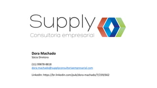 Dora	
  Machado	
  
Sócia	
  Diretora	
  
	
  
(11)	
  99878-­‐8818	
  
dora.machado@supplyconsultoriaempresarial.com	
  
	
  
LinkedIn:	
  hvps://br.linkedin.com/pub/dora-­‐machado/7/239/662	
  
 