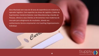 Dora	
  Machado	
  tem	
  mais	
  de	
  30	
  anos	
  de	
  experiência	
  em	
  indústrias	
  e	
  
operador	
  logís9co.	
  Com	
  exper9se	
  nas	
  áreas	
  de	
  Logís9ca,	
  Cadeia	
  de	
  
Suprimentos,	
  Comércio	
  Exterior,	
  Lean	
  Manufacturing	
  e	
  Gestão	
  de	
  
Pessoas,	
  oferece	
  a	
  seus	
  Clientes	
  as	
  ferramentas	
  mais	
  modernas	
  do	
  
mercado	
  para	
  a9ngimento	
  de	
  resultados,	
  aliando	
  seu	
  
conhecimento	
  técnico	
  empresarial	
  e	
  de	
  Coaching	
  Organizacional	
  e	
  
Individual.	
  	
  
4
 