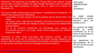 -Facebook a 400 personnes qui travaillent sur l’Oculus Rift et ses contenus. Google
vient de créer une division dédiée à la réalité virtuelle. Microsoft va sortir son Hololens
(qui est entre réalité augmentée et virtuelle). Sony va mettre sur le marché son
Playstation VR…
-Pour que la réalité virtuelle puisse se développer, 3 ingrédients sont nécessaires : du
matériel, des contenus et de l’interactivité.
-Les lunettes et autres casques ont été les grandes stars du dernier CES à Las
Vegas ;
-Le contenu arrive : vidéo 360 sur Facebook ou YouTube, et l’arrivée de caméras
360 abordables permettra de multiplier le contenu proposé par les professionnels
ou les amateurs ;
-En ce qui concerne l’interactivité, les technologies pour capturer les
mouvements des yeux ou du corps, doivent encore progresser pour améliorer
l’expérience offerte.
- Immersion en milieu virtuel, jeux-vidéos, clips musicaux, cinéma, sont les
applications qui ont eu pour le moment le plus de succès. D’autres utilisations sont
encore à l’état de projets comme le traitement des phobies, la formation par simulateur,
la visite de lieux particuliers ou encore l’essayage de produits à distance.
La réalité virtuelle
pourrait être un marché
important dans les
années à venir.
Les solutions de réalité
virtuelle sur mobile
s’améliorent au fil du
temps et sont de plus en
plus accessibles.
Les expériences de
démocratisation de la
VR sont de plus en plus
nombreuses.
#Innovation
#RéalitéVirtuelle
#VR
#Cardboard
https://www.aruco.com/2016/03/prospective-realite-virtuelle
Visuel : http://www.knowledgefox.net/en/innovative-learning-solution-sparks-curiosity-students-test-microlearning-knowledgepulse
 