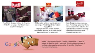 Coca-Cola présente un nouveau
type d'emballage qui se transforme
en casque de réalité virtuelle. Une
opération de com alliant recyclage
et nouvelle technologie. Non
commercialité à ce jour.
McDonald's, qui lance tout simplement
son casque VR créé à partir d'une boite
Happy Meal.
Le projet concerne pour le moment
uniquement la Suède, et est limité à 3500
exemplaires dans 14 restaurants.
Paris Match dans son édition du 28 janvier
2016 offre un casque «Cardboard» sans
supplément de prix
Google a déjà vendu 5 millions « Google Cardboard ». Il s’agit d’un
casque de réalité virtuelle à assembler (3 morceaux de cartons et 2
lentilles) grâce auquel on peut profiter de la réalité virtuelle en
insérant un smartphone.
 