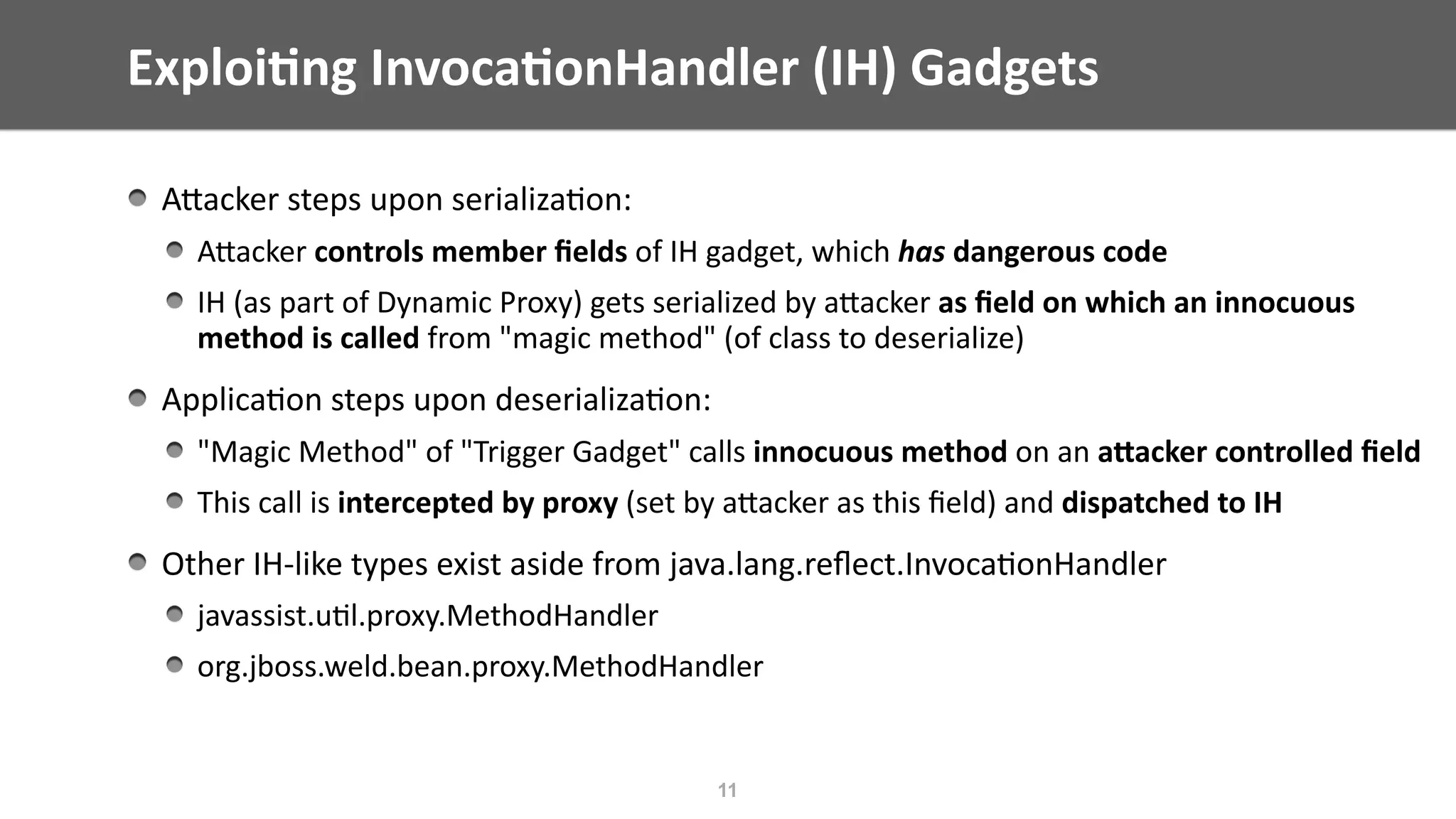 AEacker	steps	upon	serializa@on:		
AEacker	controls	member	ﬁelds	of	IH	gadget,	which	has	dangerous	code	
IH	(as	part	of	Dynamic	Proxy)	gets	serialized	by	aEacker	as	ﬁeld	on	which	an	innocuous	
method	is	called	from	"magic	method"	(of	class	to	deserialize)	
Applica@on	steps	upon	deserializa@on:	
"Magic	Method"	of	"Trigger	Gadget"	calls	innocuous	method	on	an	aWacker	controlled	ﬁeld	
This	call	is	intercepted	by	proxy	(set	by	aEacker	as	this	ﬁeld)	and	dispatched	to	IH	
Other	IH-like	types	exist	aside	from	java.lang.reﬂect.Invoca@onHandler	
javassist.u@l.proxy.MethodHandler	
org.jboss.weld.bean.proxy.MethodHandler
Exploi;ng	Invoca;onHandler	(IH)	Gadgets
11
 