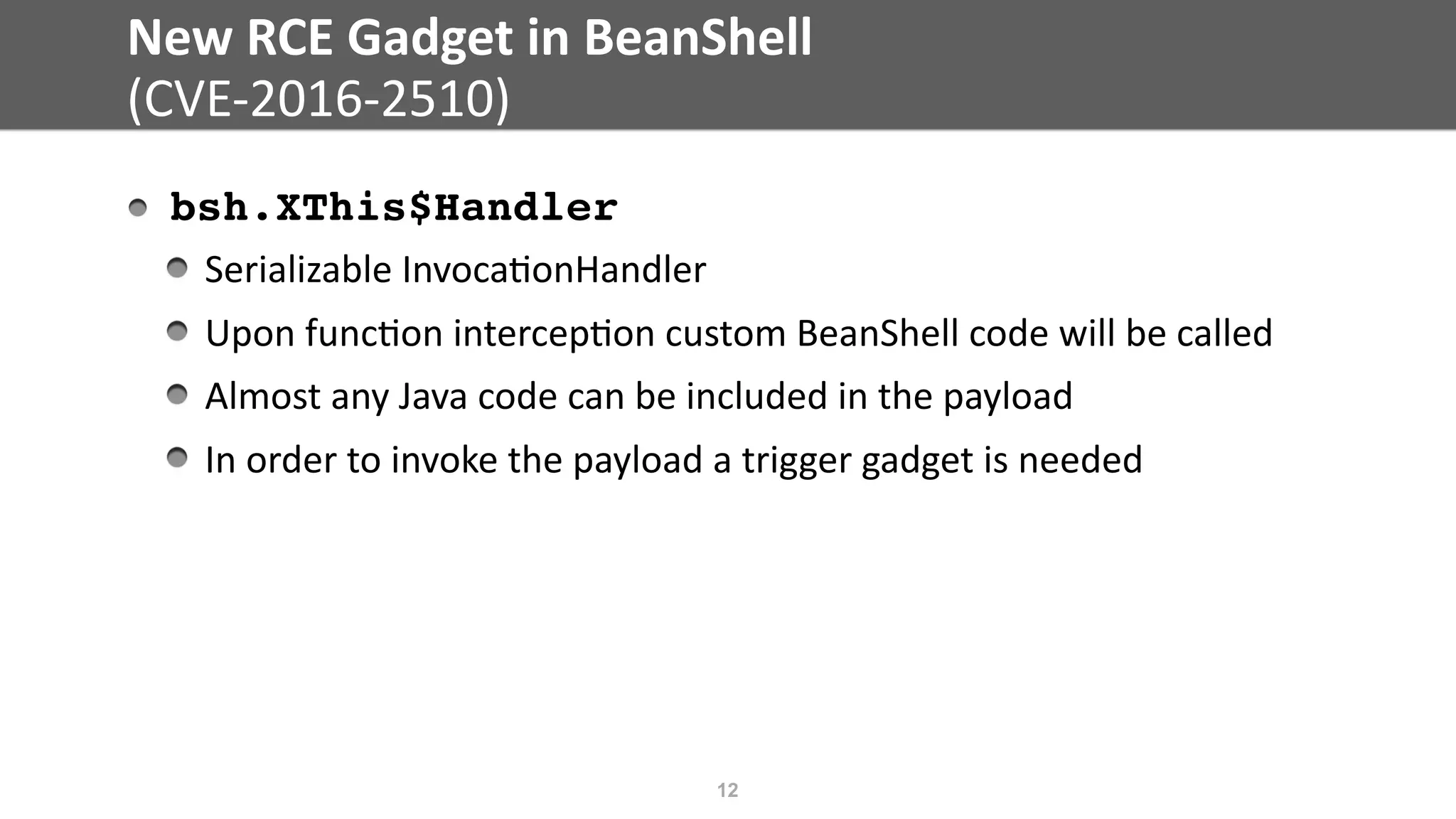 New	RCE	Gadget	in	BeanShell	
(CVE-2016-2510)
bsh.XThis$Handler	
Serializable	Invoca@onHandler	
Upon	func@on	intercep@on	custom	BeanShell	code	will	be	called	
Almost	any	Java	code	can	be	included	in	the	payload	
In	order	to	invoke	the	payload	a	trigger	gadget	is	needed
12
 