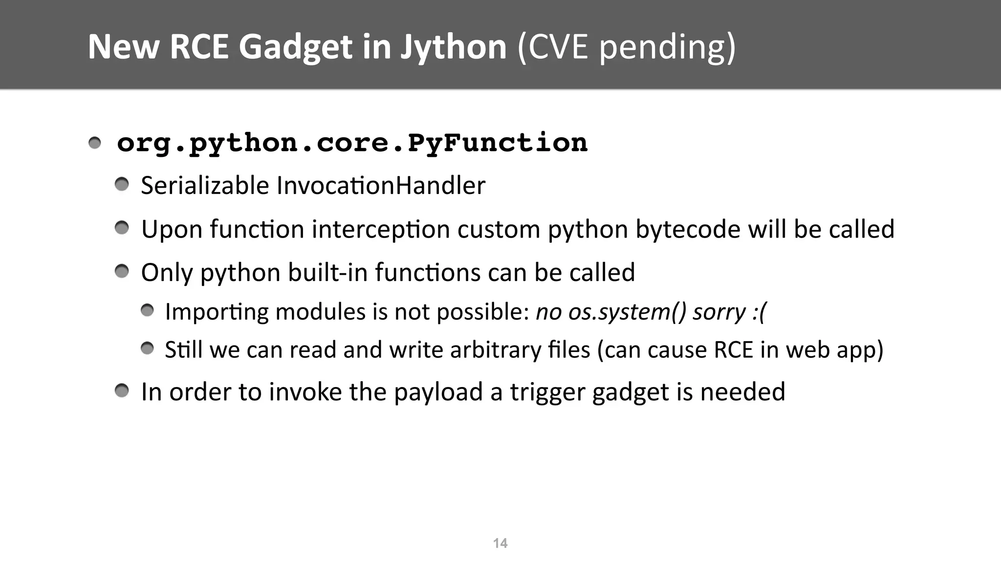New	RCE	Gadget	in	Jython	(CVE	pending)
org.python.core.PyFunction
Serializable	Invoca@onHandler	
Upon	func@on	intercep@on	custom	python	bytecode	will	be	called	
Only	python	built-in	func@ons	can	be	called	
Impor@ng	modules	is	not	possible:	no	os.system()	sorry	:(	
S@ll	we	can	read	and	write	arbitrary	ﬁles	(can	cause	RCE	in	web	app)	
In	order	to	invoke	the	payload	a	trigger	gadget	is	needed
14
 