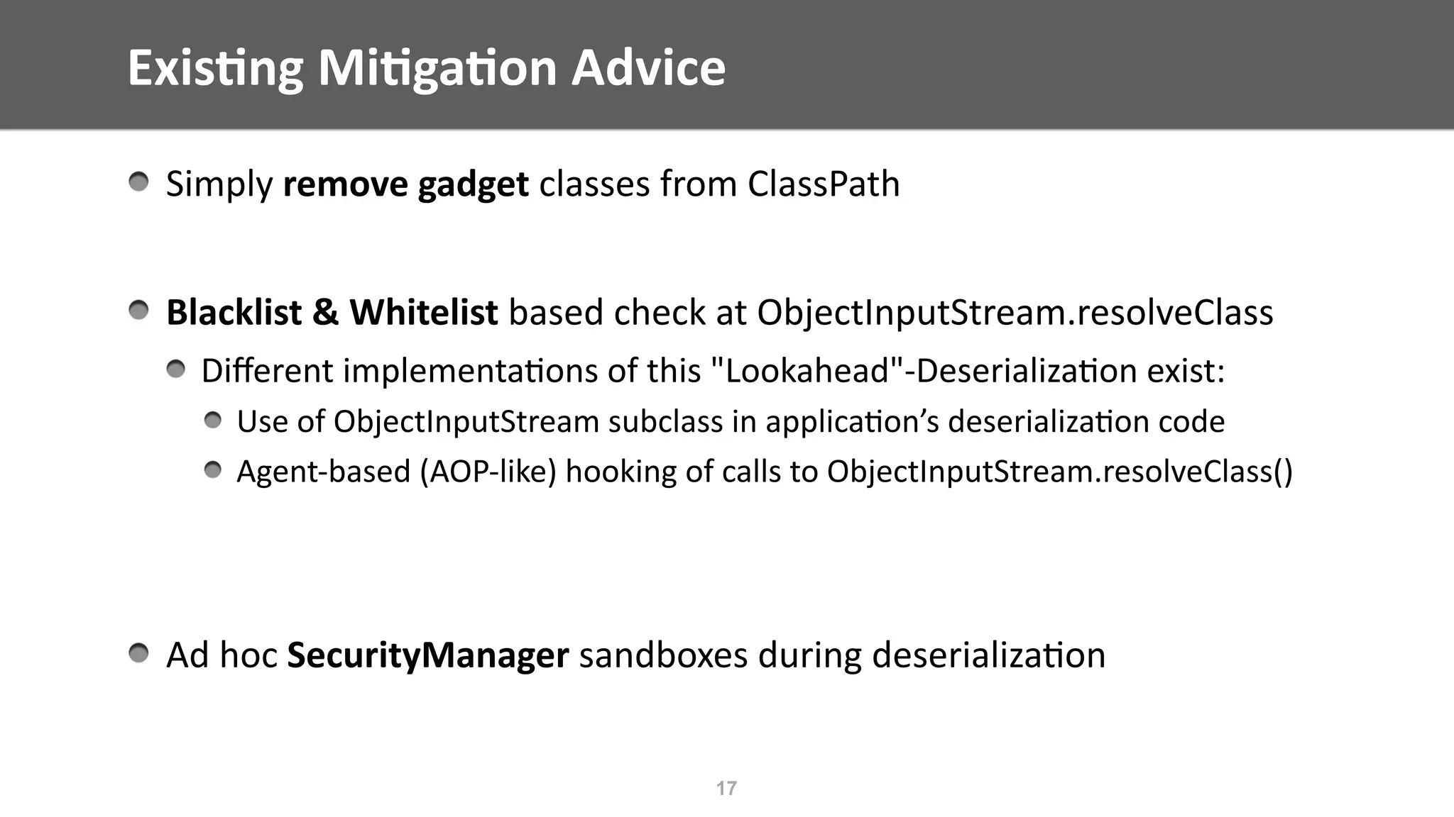 Exis;ng	Mi;ga;on	Advice
17
Simply	remove	gadget	classes	from	ClassPath	
Blacklist	&	Whitelist	based	check	at	ObjectInputStream.resolveClass	
Diﬀerent	implementa@ons	of	this	"Lookahead"-Deserializa@on	exist:	
Use	of	ObjectInputStream	subclass	in	applica@on’s	deserializa@on	code	
Agent-based	(AOP-like)	hooking	of	calls	to	ObjectInputStream.resolveClass()	
Ad	hoc	SecurityManager	sandboxes	during	deserializa@on	
 
