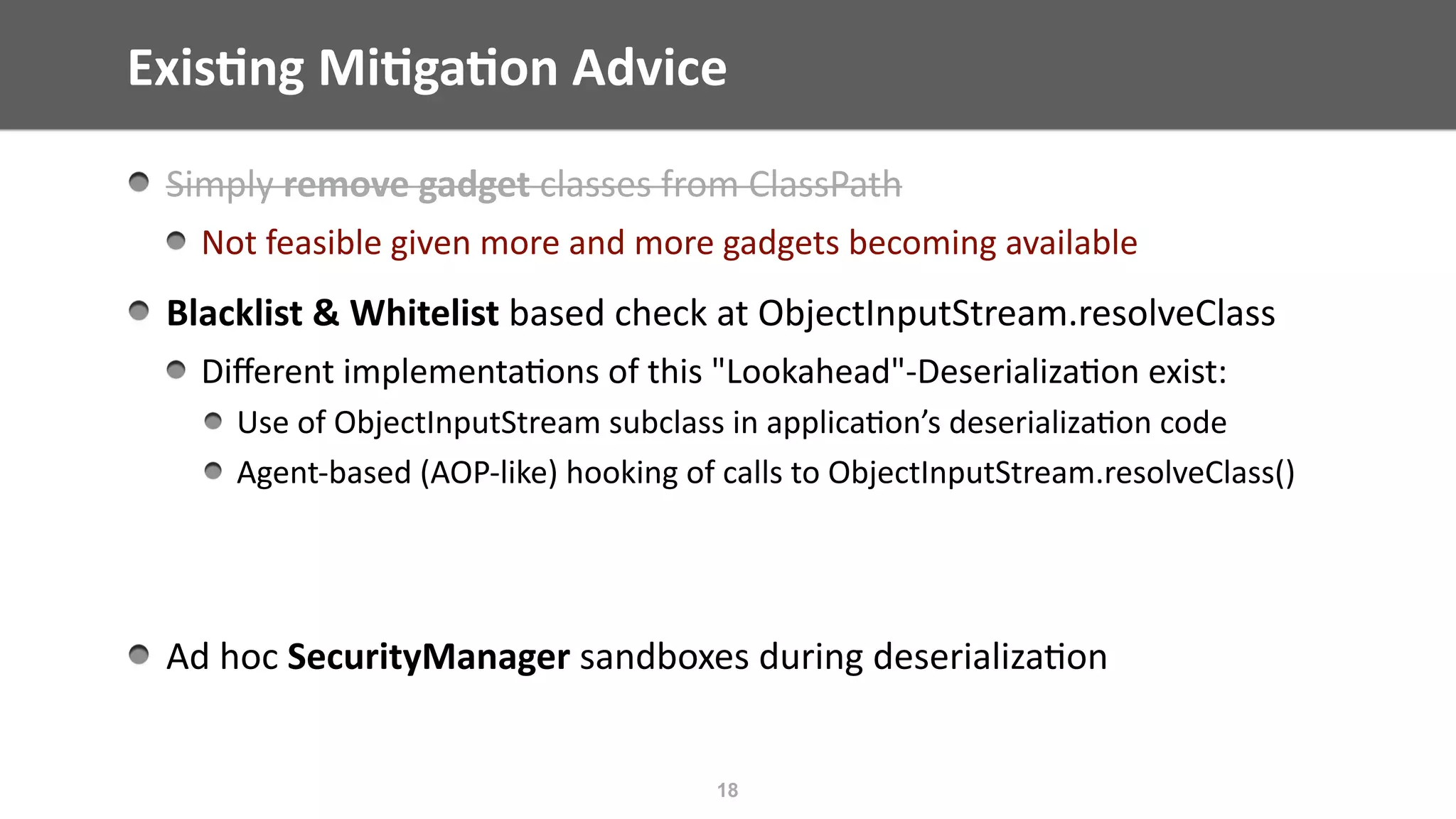 Exis;ng	Mi;ga;on	Advice
18
Simply	remove	gadget	classes	from	ClassPath	
Not	feasible	given	more	and	more	gadgets	becoming	available	
Blacklist	&	Whitelist	based	check	at	ObjectInputStream.resolveClass	
Diﬀerent	implementa@ons	of	this	"Lookahead"-Deserializa@on	exist:	
Use	of	ObjectInputStream	subclass	in	applica@on’s	deserializa@on	code	
Agent-based	(AOP-like)	hooking	of	calls	to	ObjectInputStream.resolveClass()	
Ad	hoc	SecurityManager	sandboxes	during	deserializa@on	
 