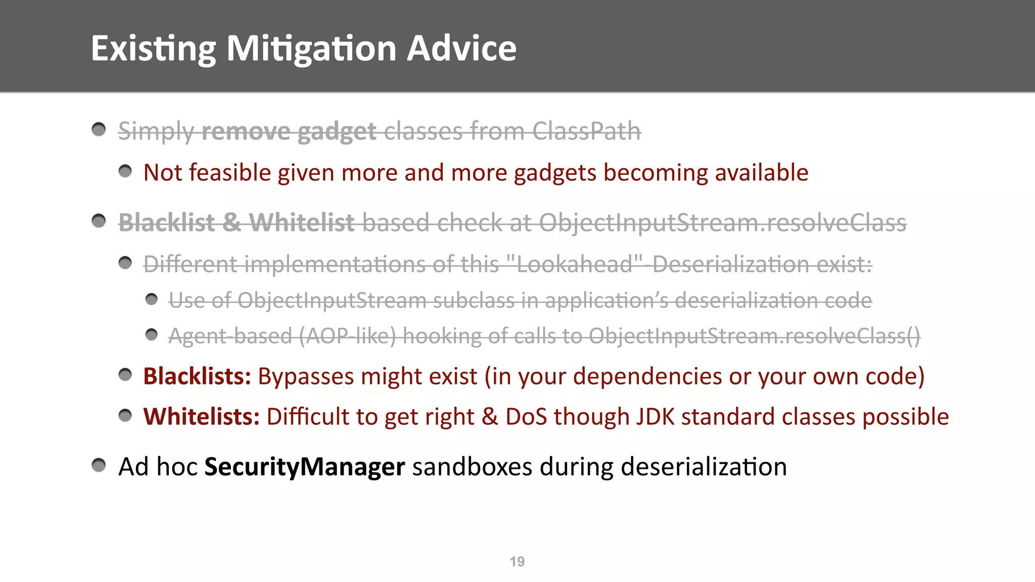 Exis;ng	Mi;ga;on	Advice
19
Simply	remove	gadget	classes	from	ClassPath	
Not	feasible	given	more	and	more	gadgets	becoming	available	
Blacklist	&	Whitelist	based	check	at	ObjectInputStream.resolveClass	
Diﬀerent	implementa@ons	of	this	"Lookahead"-Deserializa@on	exist:	
Use	of	ObjectInputStream	subclass	in	applica@on’s	deserializa@on	code	
Agent-based	(AOP-like)	hooking	of	calls	to	ObjectInputStream.resolveClass()	
Blacklists:	Bypasses	might	exist	(in	your	dependencies	or	your	own	code)	
Whitelists:	Diﬃcult	to	get	right	&	DoS	though	JDK	standard	classes	possible		
Ad	hoc	SecurityManager	sandboxes	during	deserializa@on	
 