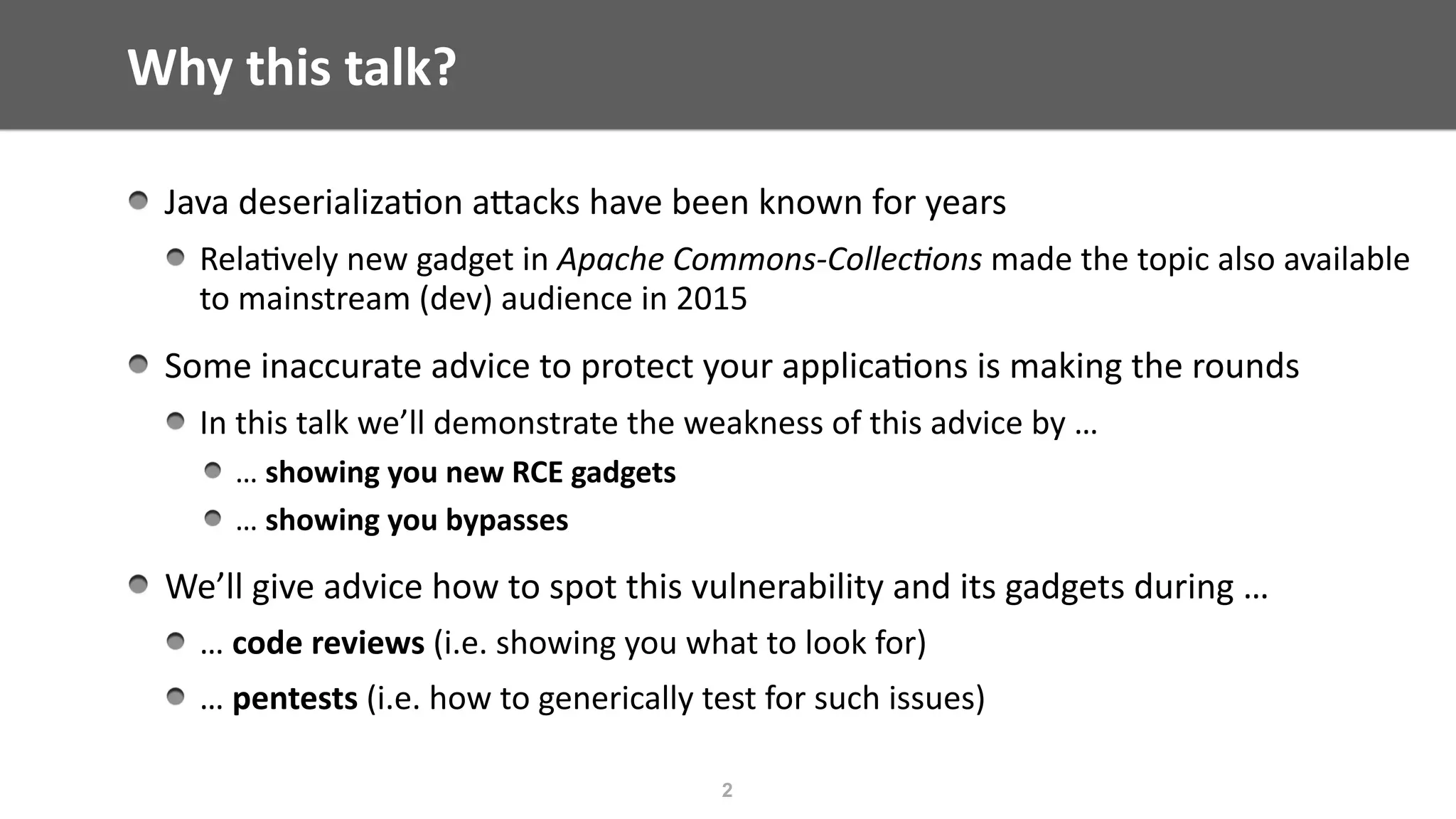 Why	this	talk?
Java	deserializa@on	aEacks	have	been	known	for	years	
Rela@vely	new	gadget	in	Apache	Commons-Collec/ons	made	the	topic	also	available	
to	mainstream	(dev)	audience	in	2015	
Some	inaccurate	advice	to	protect	your	applica@ons	is	making	the	rounds	
In	this	talk	we’ll	demonstrate	the	weakness	of	this	advice	by	…		
…	showing	you	new	RCE	gadgets	
…	showing	you	bypasses	
We’ll	give	advice	how	to	spot	this	vulnerability	and	its	gadgets	during	…	
…	code	reviews	(i.e.	showing	you	what	to	look	for)	
…	pentests	(i.e.	how	to	generically	test	for	such	issues)
2
 