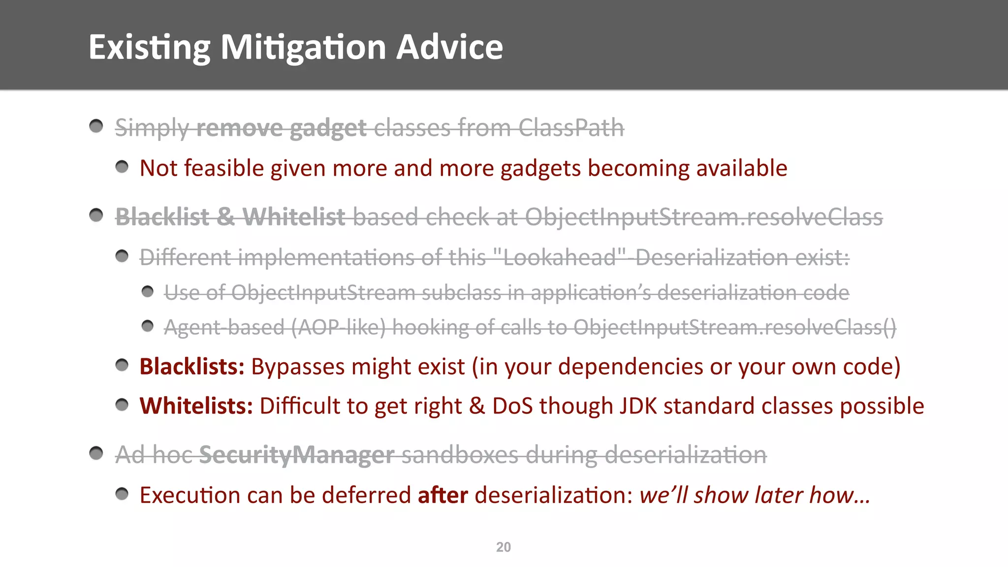 Exis;ng	Mi;ga;on	Advice
20
Simply	remove	gadget	classes	from	ClassPath	
Not	feasible	given	more	and	more	gadgets	becoming	available	
Blacklist	&	Whitelist	based	check	at	ObjectInputStream.resolveClass	
Diﬀerent	implementa@ons	of	this	"Lookahead"-Deserializa@on	exist:	
Use	of	ObjectInputStream	subclass	in	applica@on’s	deserializa@on	code	
Agent-based	(AOP-like)	hooking	of	calls	to	ObjectInputStream.resolveClass()	
Blacklists:	Bypasses	might	exist	(in	your	dependencies	or	your	own	code)	
Whitelists:	Diﬃcult	to	get	right	&	DoS	though	JDK	standard	classes	possible		
Ad	hoc	SecurityManager	sandboxes	during	deserializa@on	
Execu@on	can	be	deferred	a]er	deserializa@on:	we’ll	show	later	how…
 