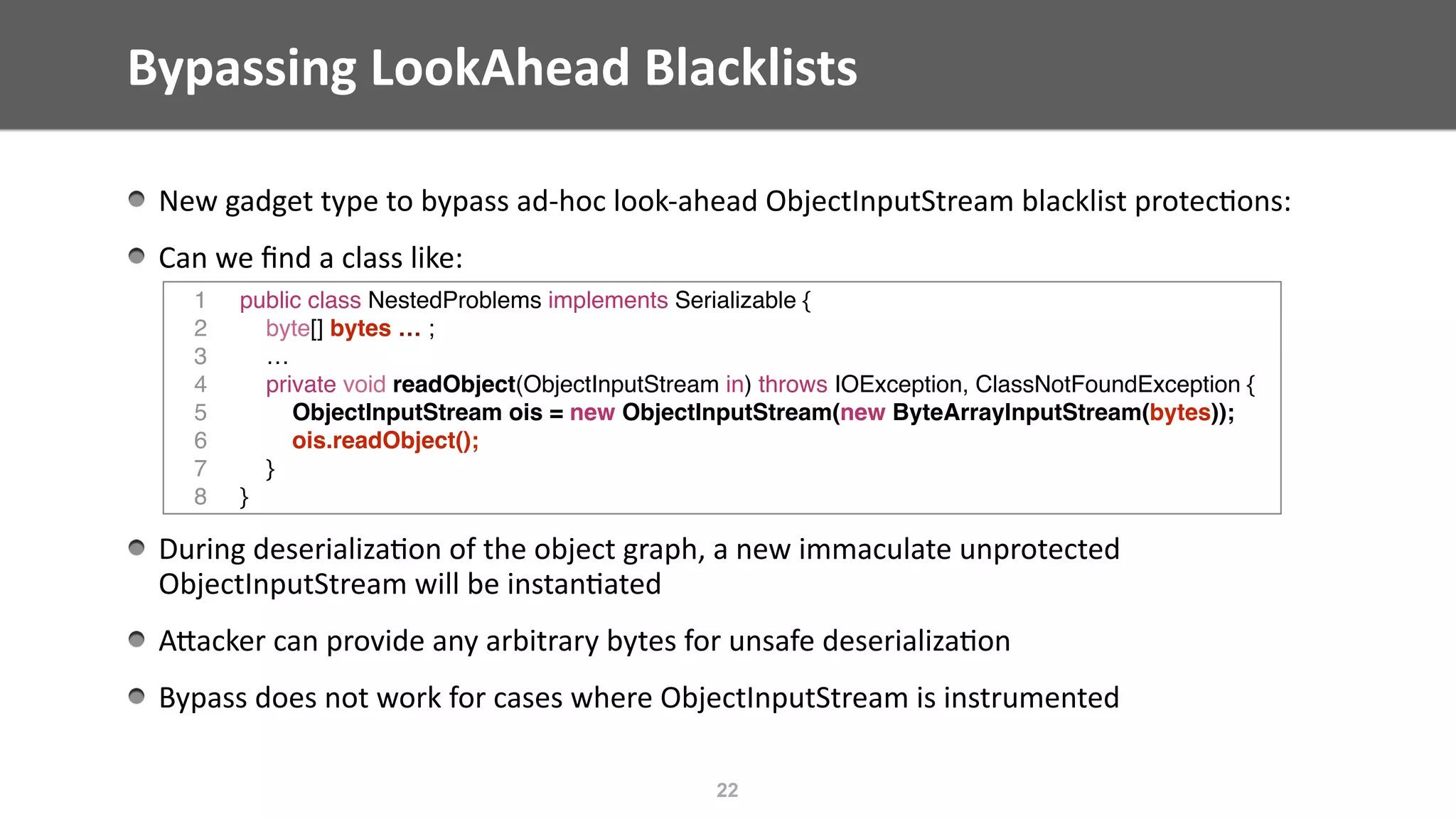Bypassing	LookAhead	Blacklists	
New	gadget	type	to	bypass	ad-hoc	look-ahead	ObjectInputStream	blacklist	protec@ons:	
Can	we	ﬁnd	a	class	like: 
During	deserializa@on	of	the	object	graph,	a	new	immaculate	unprotected	
ObjectInputStream	will	be	instan@ated	
AEacker	can	provide	any	arbitrary	bytes	for	unsafe	deserializa@on	
Bypass	does	not	work	for	cases	where	ObjectInputStream	is	instrumented
22
1 public class NestedProblems implements Serializable {
2 byte[] bytes … ;
3 …
4 private void readObject(ObjectInputStream in) throws IOException, ClassNotFoundException {
5 ObjectInputStream ois = new ObjectInputStream(new ByteArrayInputStream(bytes));
6 ois.readObject();
7 }
8 }
 